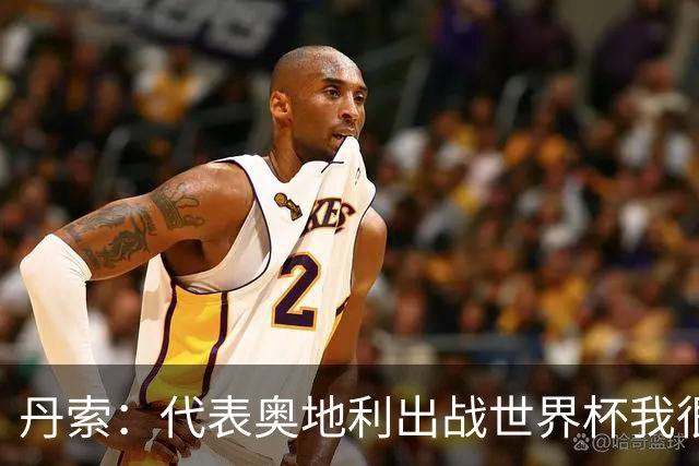 丹索：代表奥地利出战世界杯我很兴奋 朗尼克带来明确的足球哲学