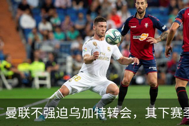 曼联不强迫乌加特转会，其下赛季恐留队！拉爵仍准备1亿补强中场